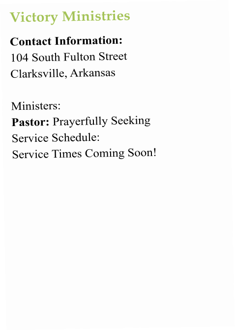 Victory Ministries Contact Information:  104 South Fulton Street Clarksville, Arkansas   Ministers:  Pastor: Prayerfully Seeking Service Schedule:  Service Times Coming Soon!