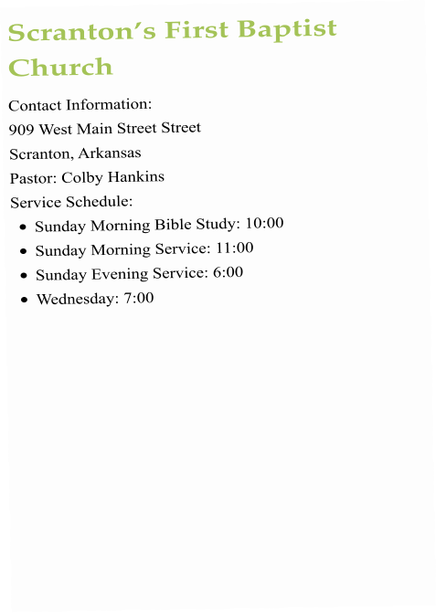 Scranton’s First Baptist Church Contact Information:  909 West Main Street Street  Scranton, Arkansas  Pastor: Colby Hankins Service Schedule:  •	Sunday Morning Bible Study: 10:00 •	Sunday Morning Service: 11:00  •	Sunday Evening Service: 6:00 •	Wednesday: 7:00